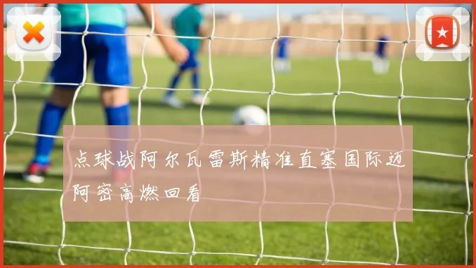 点球战阿尔瓦雷斯精准直塞国际迈阿密高燃回看