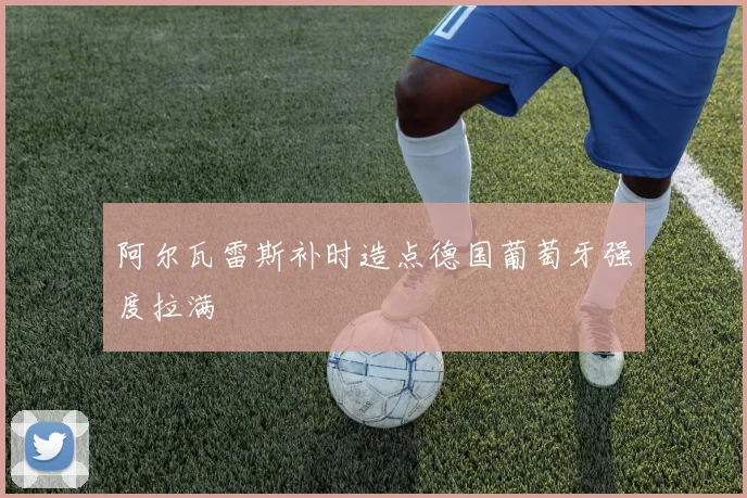 阿尔瓦雷斯补时造点德国葡萄牙强度拉满