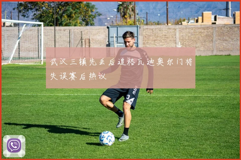 武汉三镇先丢后追格瓦迪奥尔门将失误赛后热议