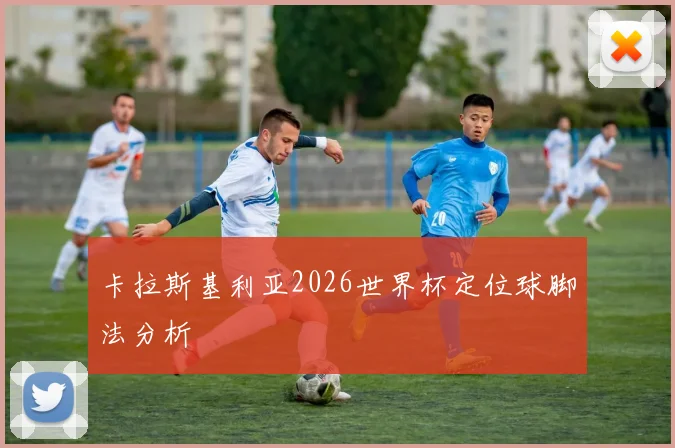 卡拉斯基利亚2026世界杯定位球脚法分析