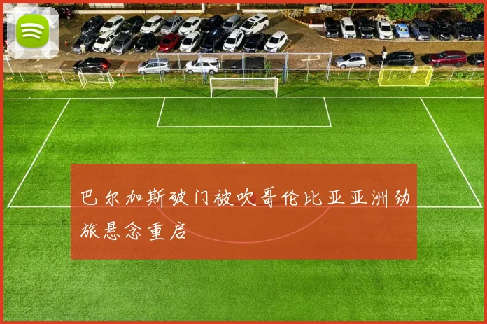 巴尔加斯破门被吹哥伦比亚亚洲劲旅悬念重启