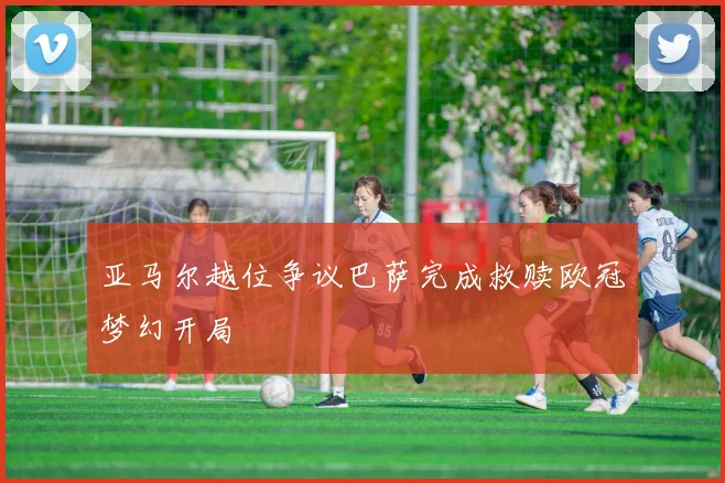 亚马尔越位争议巴萨完成救赎欧冠梦幻开局