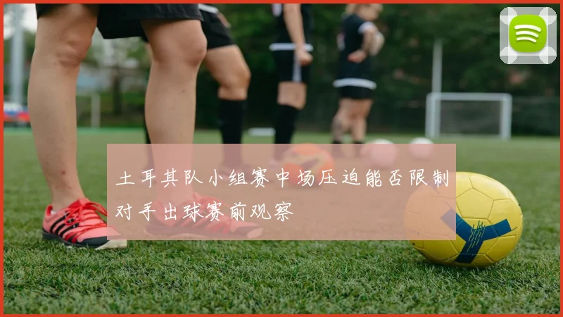 土耳其队小组赛中场压迫能否限制对手出球赛前观察