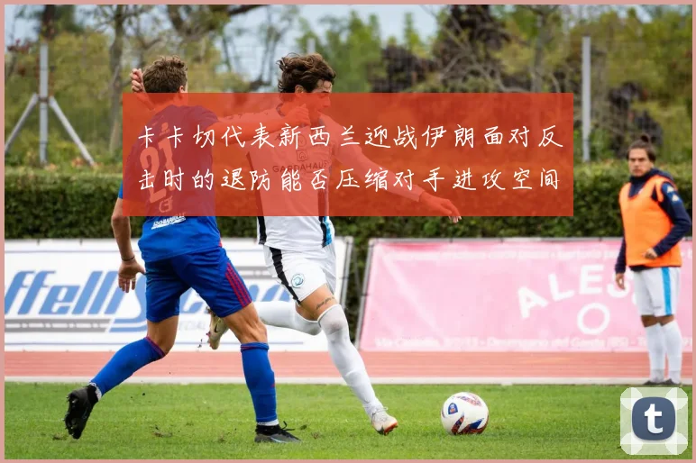卡卡切代表新西兰迎战伊朗面对反击时的退防能否压缩对手进攻空间