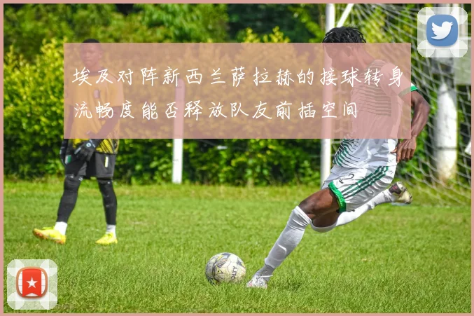 埃及对阵新西兰萨拉赫的接球转身流畅度能否释放队友前插空间