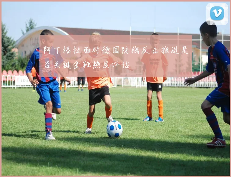 阿丁格拉面对德国防线反击推进是否关键金靴热度评估