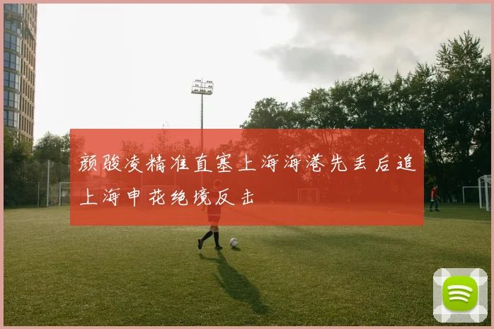 颜骏凌精准直塞上海海港先丢后追上海申花绝境反击