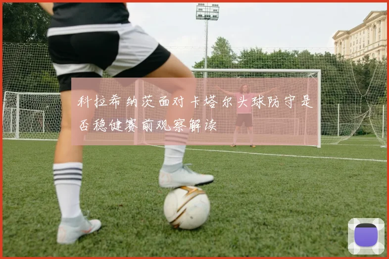 科拉希纳茨面对卡塔尔头球防守是否稳健赛前观察解读