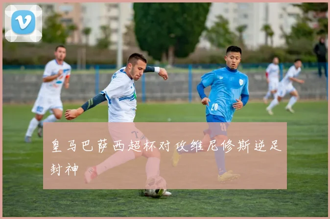 皇马巴萨西超杯对攻维尼修斯逆足封神