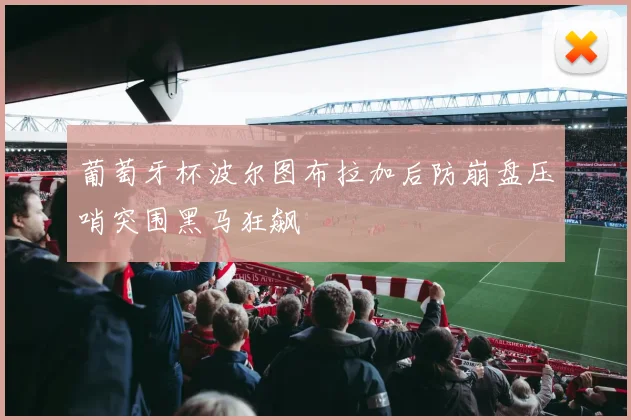 葡萄牙杯波尔图布拉加后防崩盘压哨突围黑马狂飙