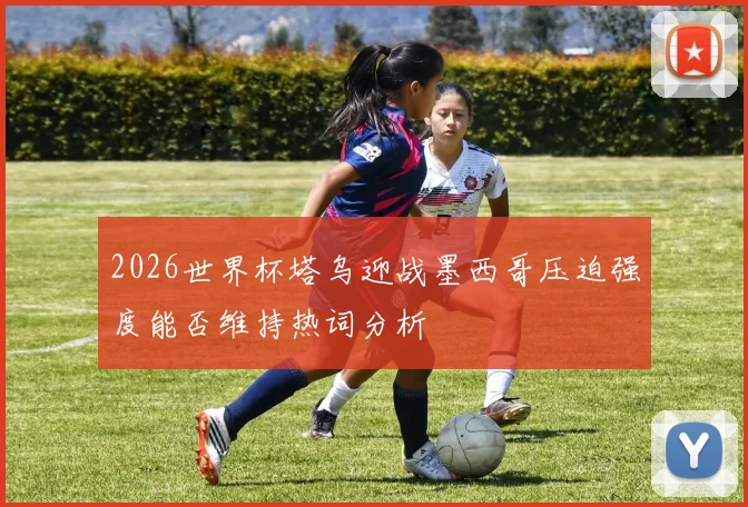 2026世界杯塔乌迎战墨西哥压迫强度能否维持热词分析