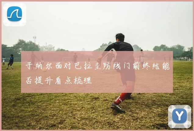 于纳尔面对巴拉圭防线门前终结能否提升看点梳理