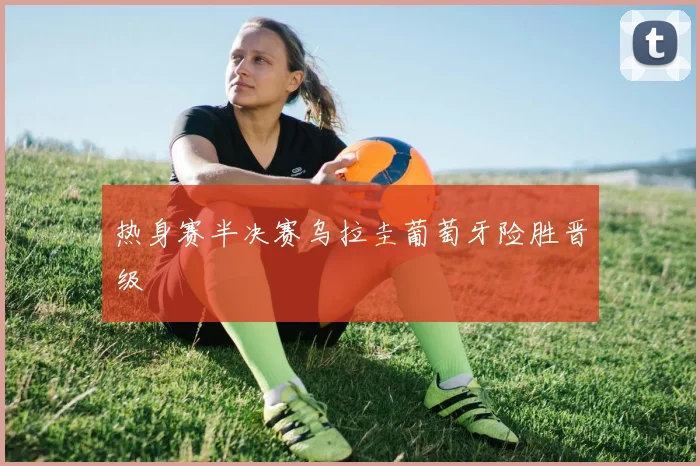 热身赛半决赛乌拉圭葡萄牙险胜晋级