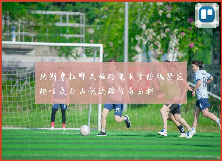 纳斯鲁拉耶夫面对刚果金防线禁区跑位是否占优边路任务分析