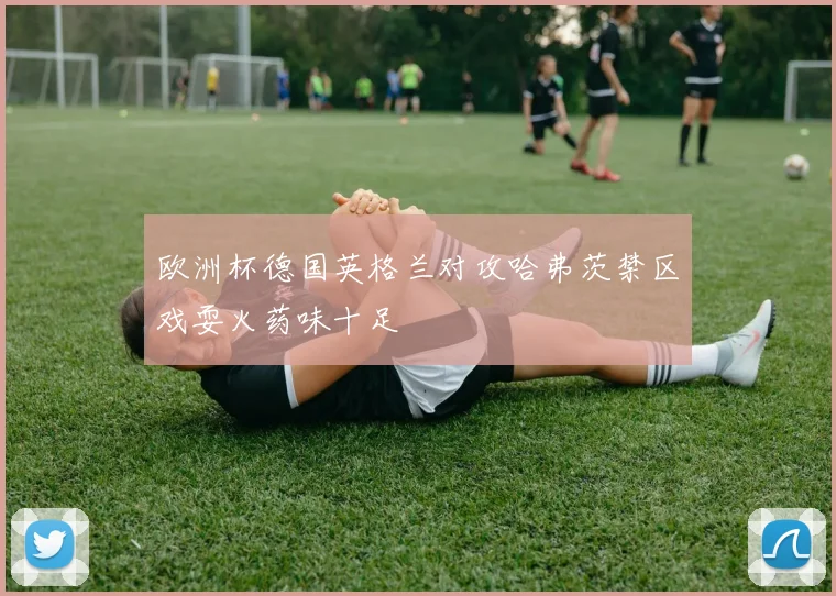 欧洲杯德国英格兰对攻哈弗茨禁区戏耍火药味十足