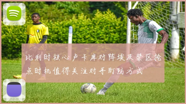 比利时核心卢卡库对阵埃及禁区抢点时机值得关注对手盯防方式