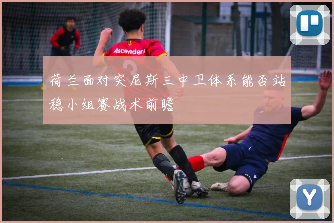 荷兰面对突尼斯三中卫体系能否站稳小组赛战术前瞻