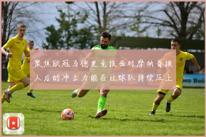 聚焦欧冠马德里竞技面对摩纳哥换人后的冲击力能否让球队持续压上