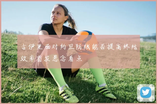 古伊里面对约旦防线能否提高终结效率首发悬念看点