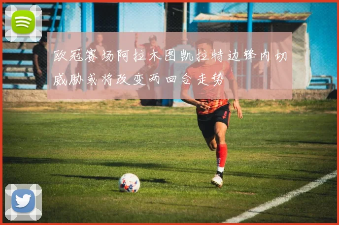 欧冠赛场阿拉木图凯拉特边锋内切威胁或将改变两回合走势