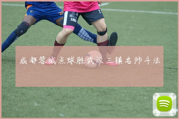 成都蓉城点球胜武汉三镇名帅斗法