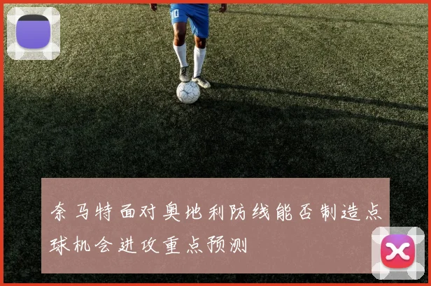 奈马特面对奥地利防线能否制造点球机会进攻重点预测