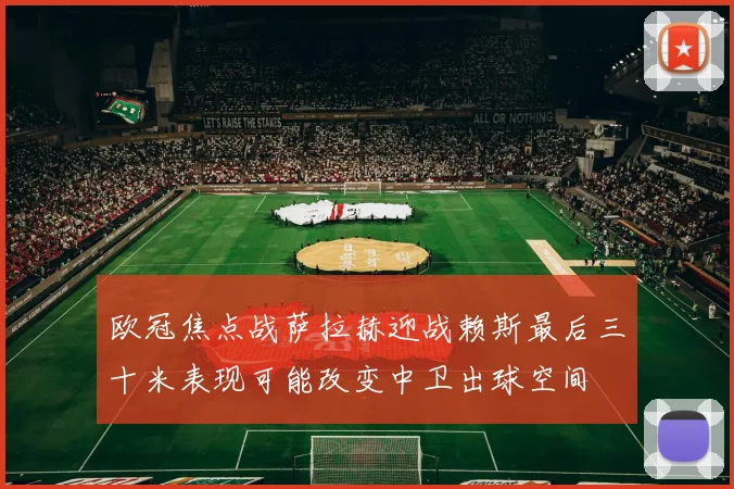 欧冠焦点战萨拉赫迎战赖斯最后三十米表现可能改变中卫出球空间