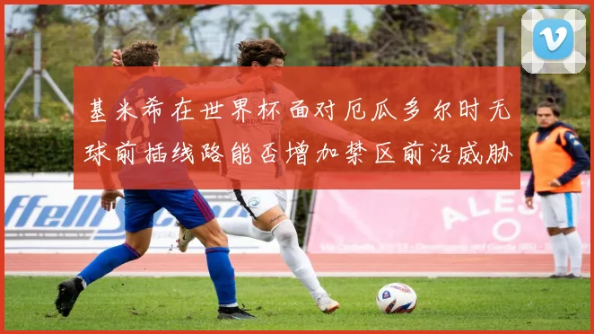 基米希在世界杯面对厄瓜多尔时无球前插线路能否增加禁区前沿威胁