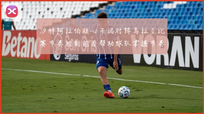 沙特阿拉伯核心卡诺对阵乌拉圭比赛节奏控制能否帮助球队掌握节奏