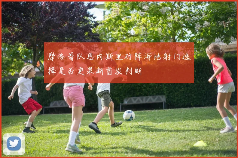 摩洛哥队恩内斯里对阵海地射门选择是否更果断首发判断