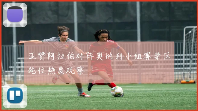 亚赞阿拉伯对阵奥地利小组赛禁区跑位热度观察