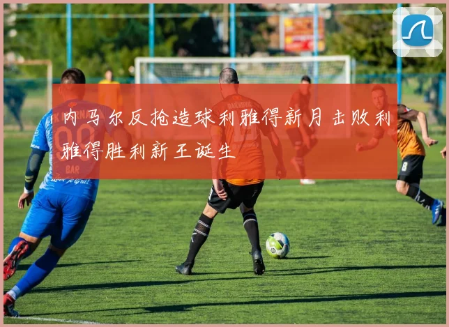 内马尔反抢造球利雅得新月击败利雅得胜利新王诞生