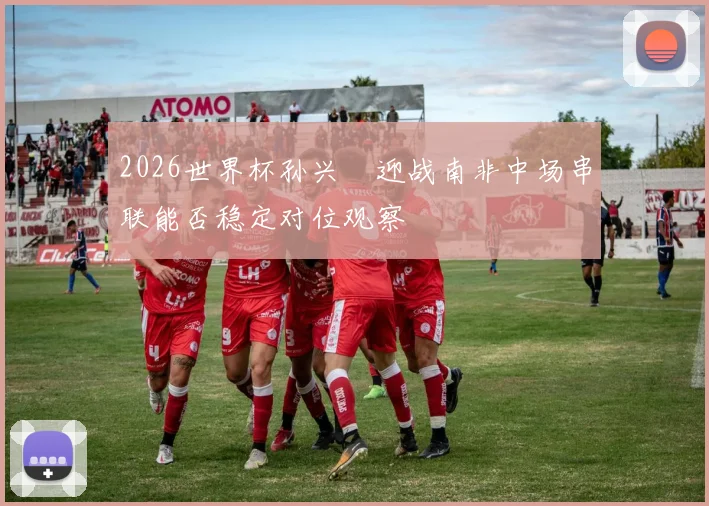 2026世界杯孙兴慜迎战南非中场串联能否稳定对位观察