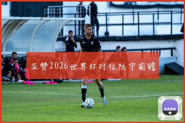 亚赞2026世界杯对位防守前瞻