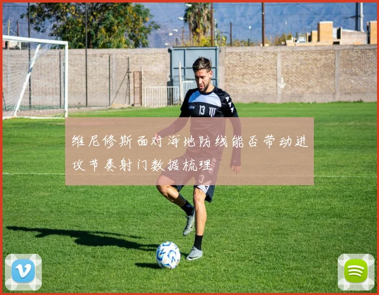 维尼修斯面对海地防线能否带动进攻节奏射门数据梳理