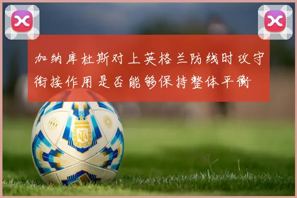 加纳库杜斯对上英格兰防线时攻守衔接作用是否能够保持整体平衡