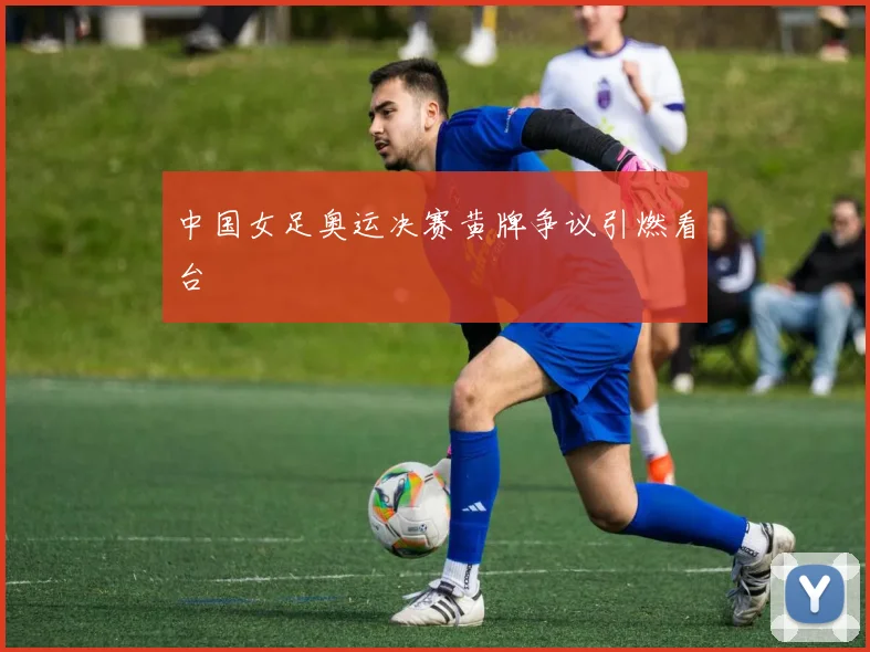 中国女足奥运决赛黄牌争议引燃看台