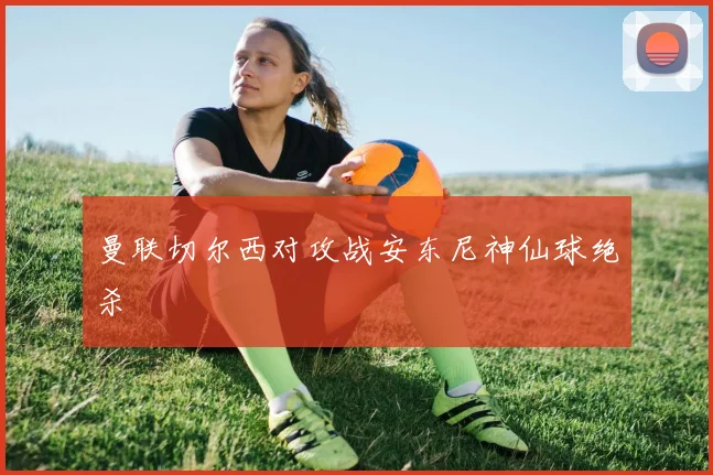 曼联切尔西对攻战安东尼神仙球绝杀