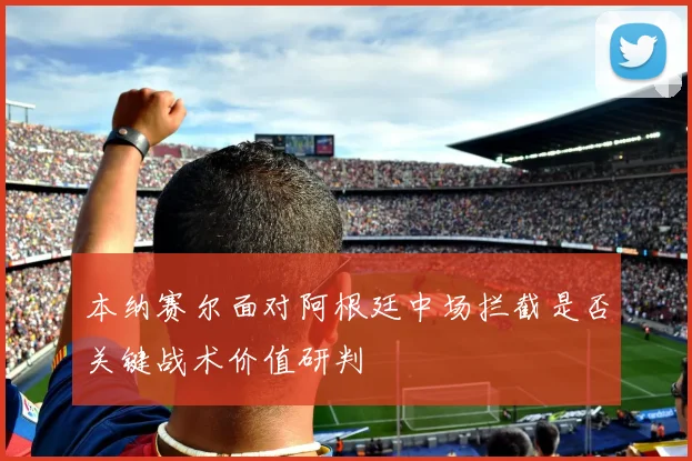 本纳赛尔面对阿根廷中场拦截是否关键战术价值研判
