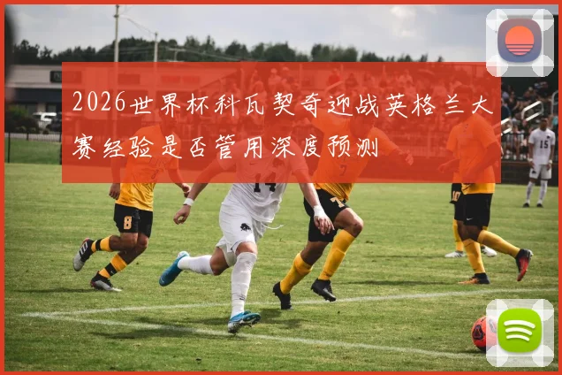 2026世界杯科瓦契奇迎战英格兰大赛经验是否管用深度预测