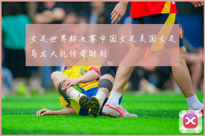 女足世界杯决赛中国女足美国女足乌龙大礼传奇时刻
