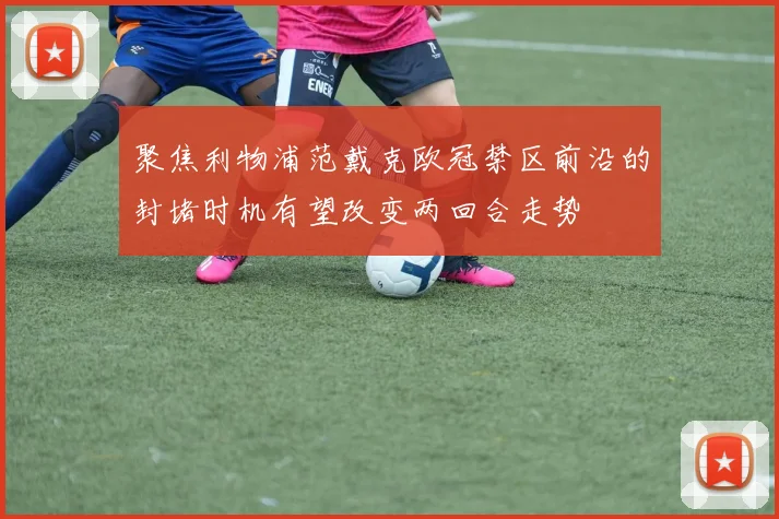 聚焦利物浦范戴克欧冠禁区前沿的封堵时机有望改变两回合走势