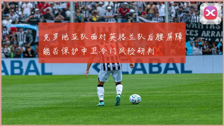 克罗地亚队面对英格兰队后腰屏障能否保护中卫冷门风险研判