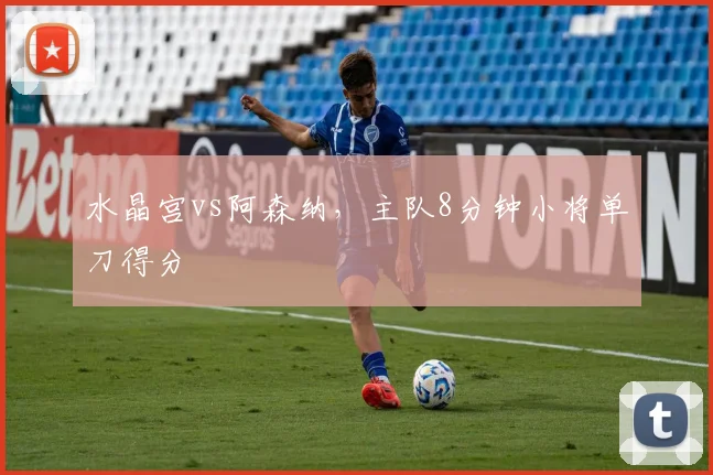 水晶宫vs阿森纳,主队8分钟小将单刀得分