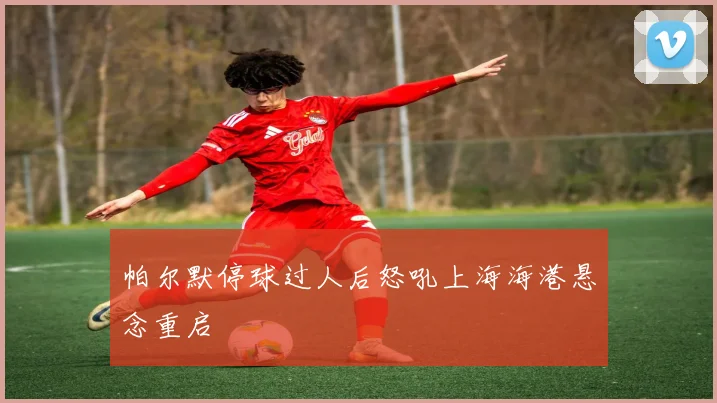 帕尔默停球过人后怒吼上海海港悬念重启