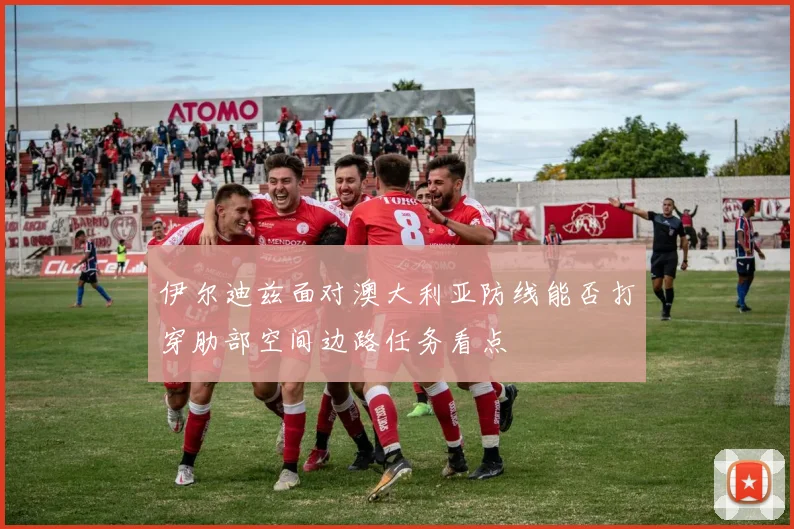 伊尔迪兹面对澳大利亚防线能否打穿肋部空间边路任务看点