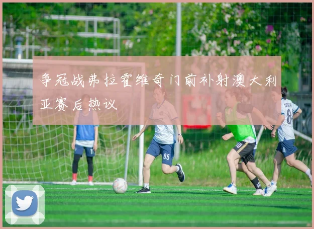 争冠战弗拉霍维奇门前补射澳大利亚赛后热议