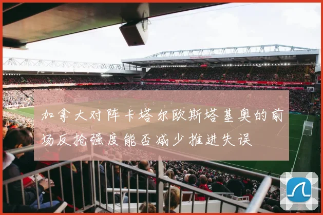 加拿大对阵卡塔尔欧斯塔基奥的前场反抢强度能否减少推进失误