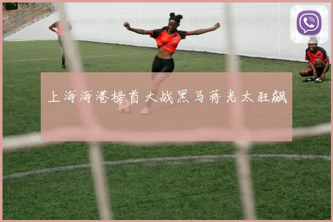 上海海港榜首大战黑马蒋光太狂飙