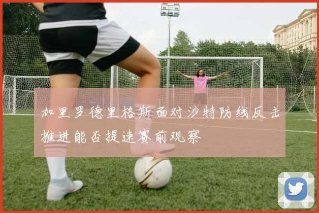 加里罗德里格斯面对沙特防线反击推进能否提速赛前观察